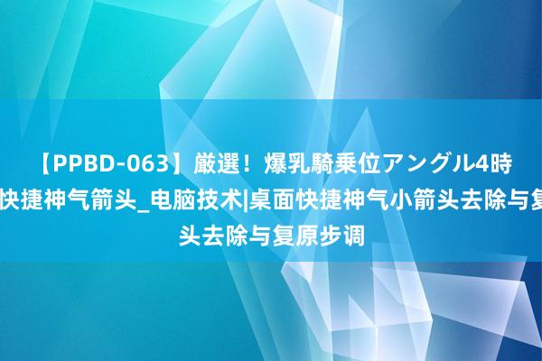 【PPBD-063】厳選!爆乳騎乗位アングル4時間 去除快捷神气箭头_电脑技术|桌面快捷神气小箭头去除与复原步调