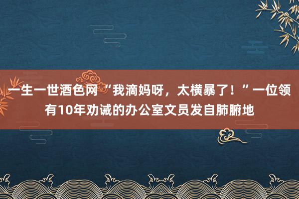 一生一世酒色网 “我滴妈呀,太横暴了!”一位领有10年劝诫的办公室文员发自肺腑地