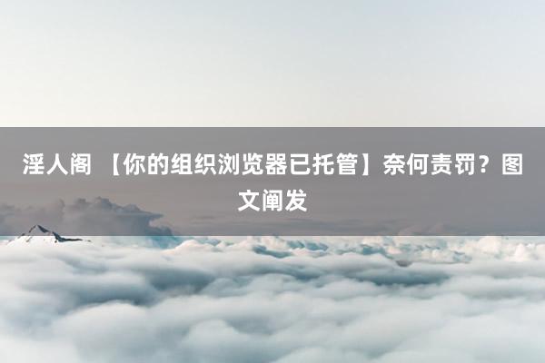 淫人阁 【你的组织浏览器已托管】奈何责罚?图文阐发