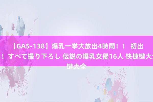 【GAS-138】爆乳一挙大放出4時間！！ 初出し！すべて撮り下ろし 伝説の爆乳女優16人 快捷键大全