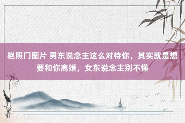 艳照门图片 男东说念主这么对待你,其实就是想要和你离婚,女东说念主别不懂