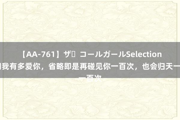 【AA-761】ザ・コールガールSelection 你问我有多爱你,省略即是再碰见你一百次,也会归天一百次