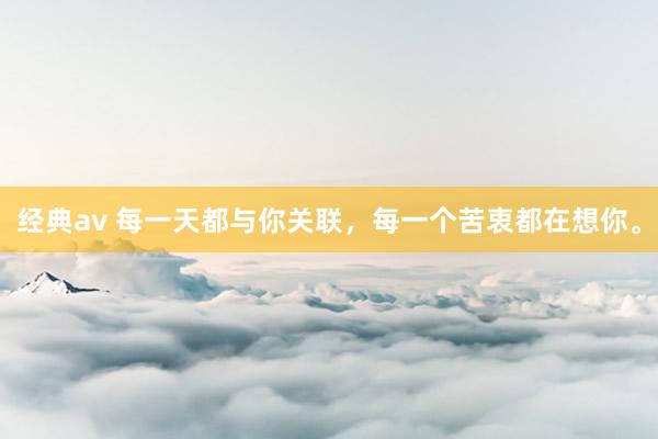 经典av 每一天都与你关联,每一个苦衷都在想你。