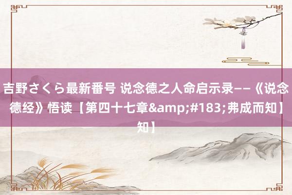 吉野さくら最新番号 说念德之人命启示录——《说念德经》悟读【第四十七章·弗成而知】