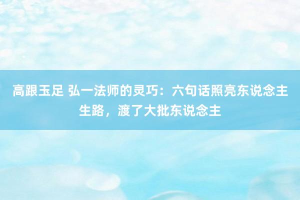 高跟玉足 弘一法师的灵巧:六句话照亮东说念主生路,渡了大批东说念主