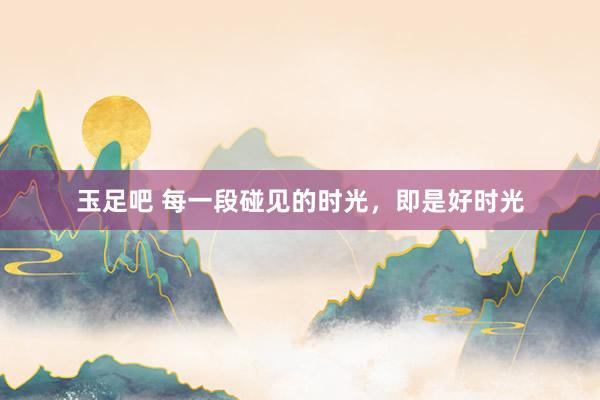 玉足吧 每一段碰见的时光,即是好时光