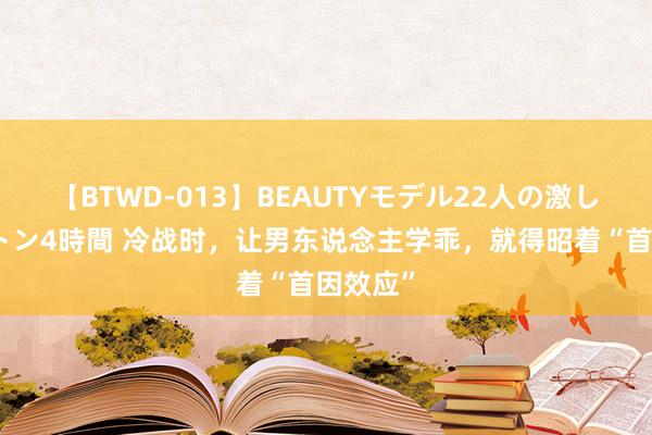 【BTWD-013】BEAUTYモデル22人の激しいピストン4時間 冷战时,让男东说念主学乖,就得昭着“首因效应”