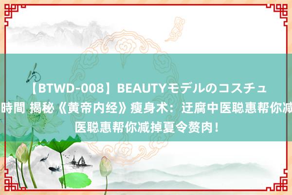 【BTWD-008】BEAUTYモデルのコスチュームプレイ4時間 揭秘《黄帝内经》瘦身术:迂腐中医聪惠帮你减掉夏令赘肉!