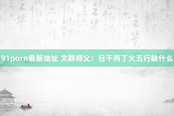 91porn最新地址 文群师父:日干丙丁火五行缺什么