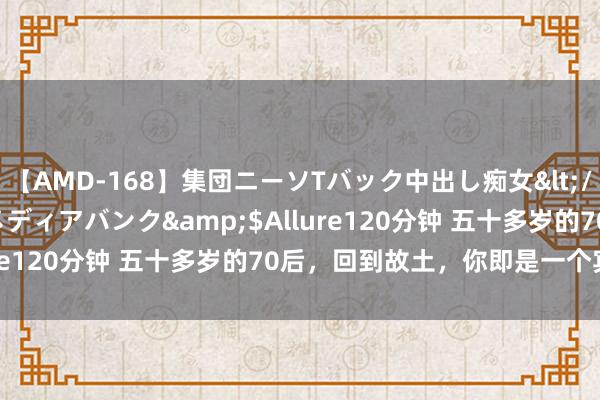 【AMD-168】集団ニーソTバック中出し痴女</a>2007-11-23メディアバンク&$Allure120分钟 五十多岁的70后,回到故土,你即是一个宾客了