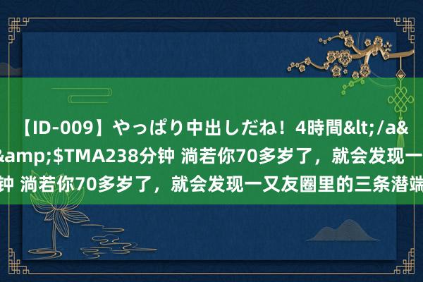 【ID-009】やっぱり中出しだね!4時間</a>2009-05-08TMA&$TMA238分钟 淌若你70多岁了,就会发现一又友圈里的三条潜端正