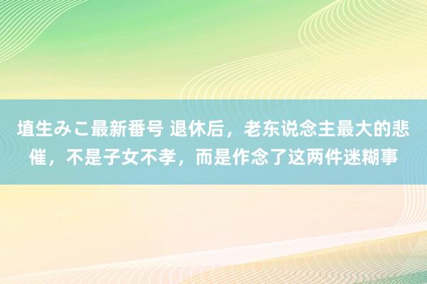 埴生みこ最新番号 退休后,老东说念主最大的悲催,不是子女不孝,而是作念了这两件迷糊事