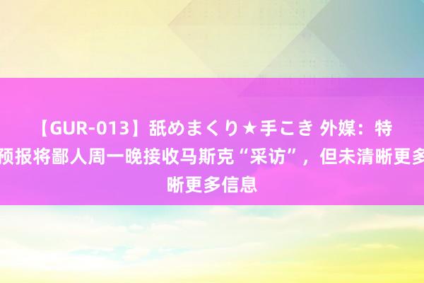 【GUR-013】舐めまくり★手こき 外媒:特朗普预报将鄙人周一晚接收马斯克“采访”,但未清晰更多信息