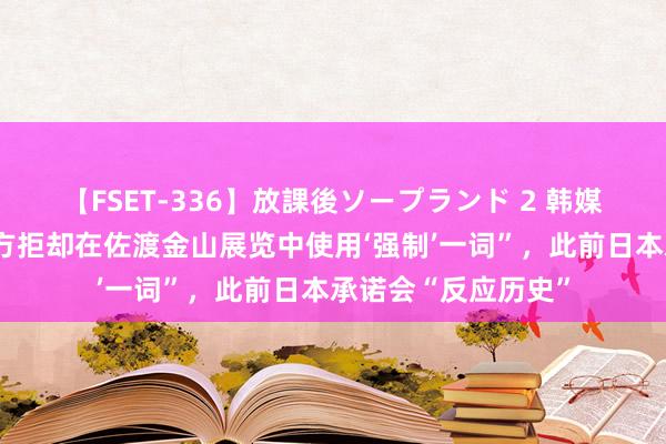 【FSET-336】放課後ソープランド 2 韩媒:韩冒失部称“日方拒却在佐渡金山展览中使用‘强制’一词”,此前日本承诺会“反应历史”