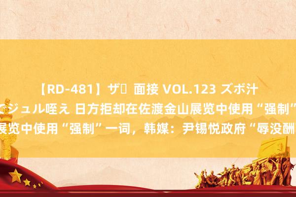 【RD-481】ザ・面接 VOL.123 ズボ汁 伝染 逆面接 上品なおクチでジュル咥え 日方拒却在佐渡金山展览中使用“强制”一词,韩媒:尹锡悦政府“辱没酬酢被揭穿”