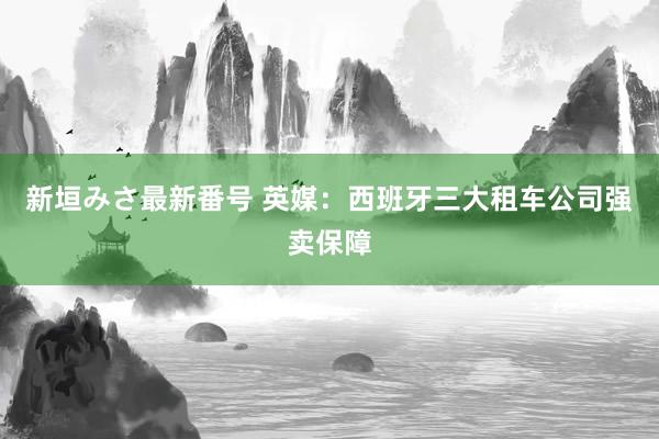 新垣みさ最新番号 英媒:西班牙三大租车公司强卖保障