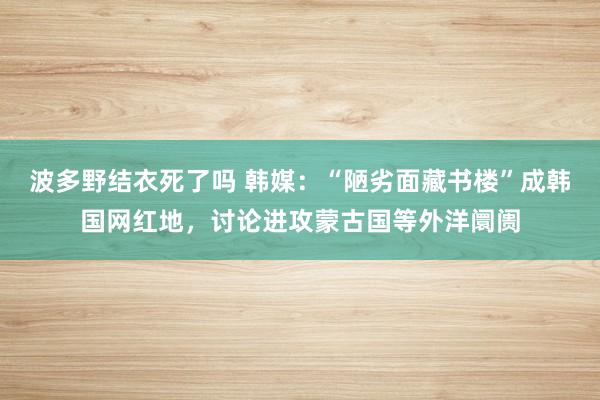 波多野结衣死了吗 韩媒:“陋劣面藏书楼”成韩国网红地,讨论进攻蒙古国等外洋阛阓