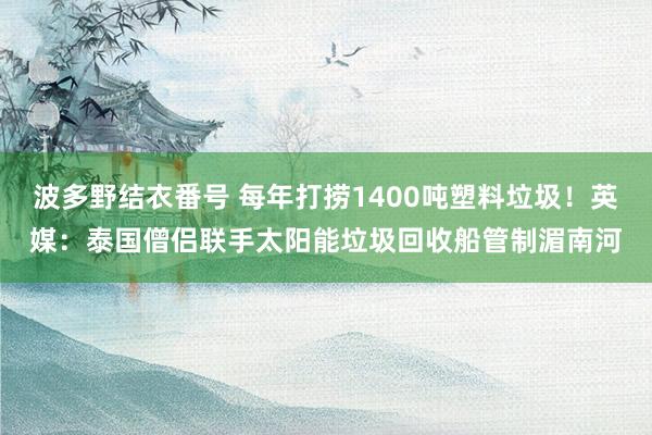 波多野结衣番号 每年打捞1400吨塑料垃圾!英媒:泰国僧侣联手太阳能垃圾回收船管制湄南河