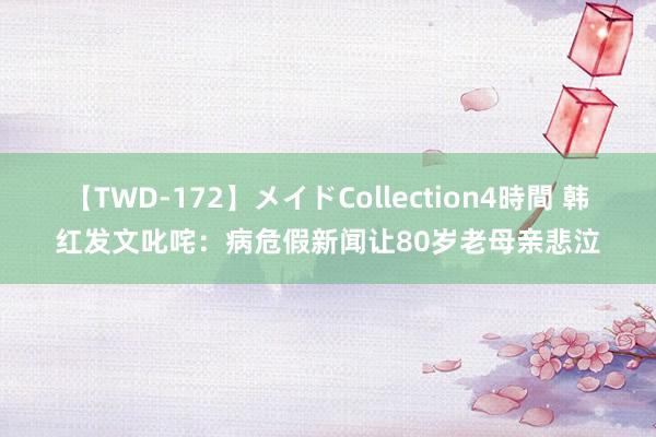 【TWD-172】メイドCollection4時間 韩红发文叱咤:病危假新闻让80岁老母亲悲泣