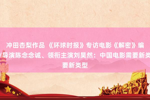 冲田杏梨作品 《环球时报》专访电影《解密》编剧/导演陈念念诚、领衔主演刘昊然:中国电影需要新类型