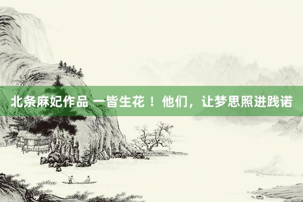 北条麻妃作品 一皆生花 !他们,让梦思照进践诺