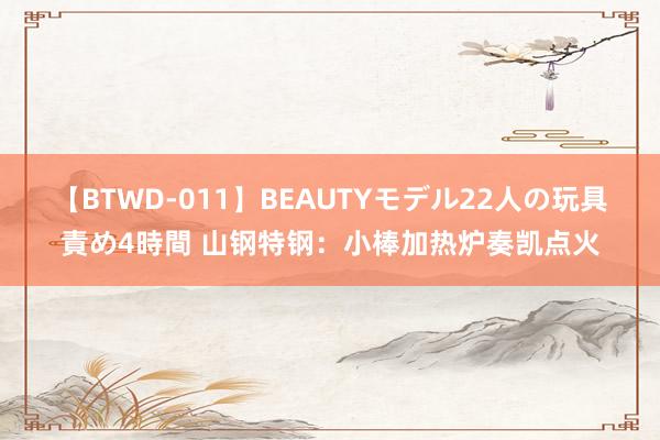 【BTWD-011】BEAUTYモデル22人の玩具責め4時間 山钢特钢:小棒加热炉奏凯点火