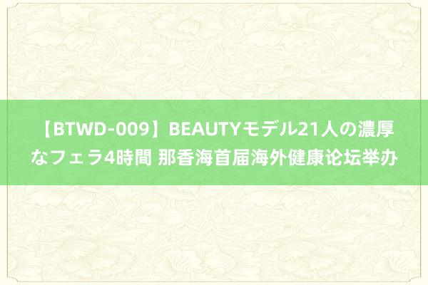 【BTWD-009】BEAUTYモデル21人の濃厚なフェラ4時間 那香海首届海外健康论坛举办