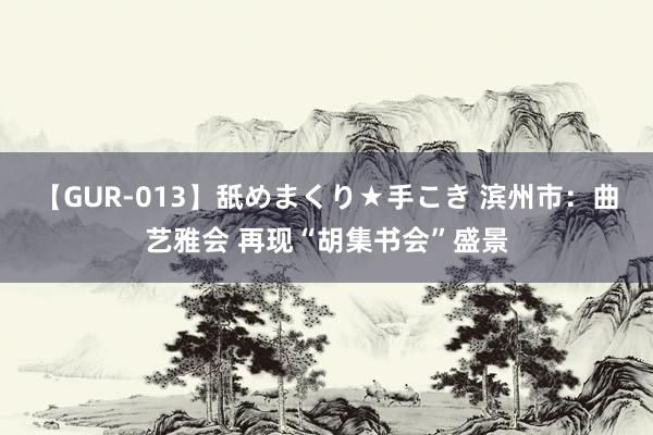 【GUR-013】舐めまくり★手こき 滨州市:曲艺雅会 再现“胡集书会”盛景
