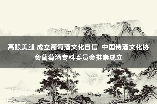 高跟美腿 成立葡萄酒文化自信 中国诗酒文化协会葡萄酒专科委员会推崇成立
