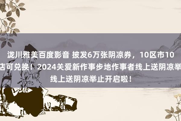 泷川雅美百度影音 披发6万张阴凉券,10区市1076家便利店可兑换!2024关爱新作事步地作事者线上送阴凉举止开启啦!