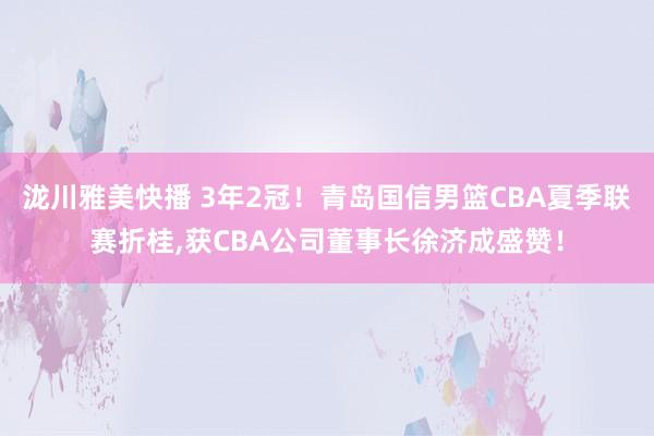 泷川雅美快播 3年2冠!青岛国信男篮CBA夏季联赛折桂,获CBA公司董事长徐济成盛赞!