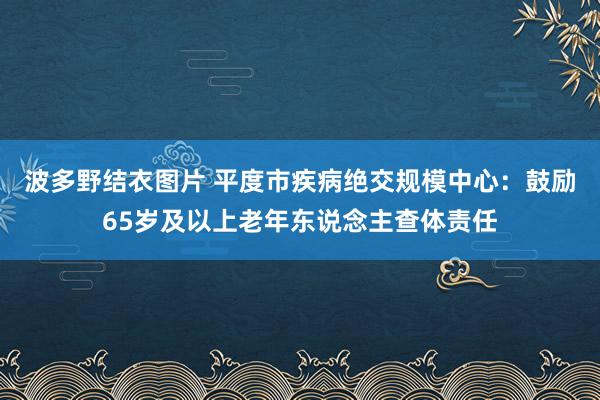 波多野结衣图片 平度市疾病绝交规模中心:鼓励65岁及以上老年东说念主查体责任