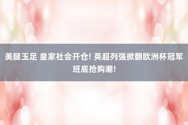 美腿玉足 皇家社会开仓! 英超列强掀翻欧洲杯冠军班底抢购潮!