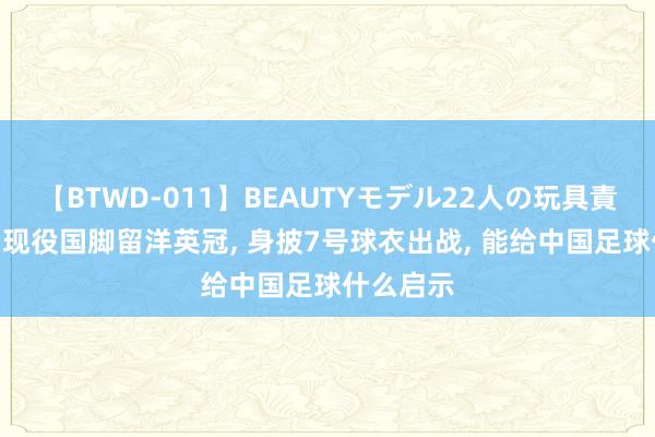 【BTWD-011】BEAUTYモデル22人の玩具責め4時間 现役国脚留洋英冠, 身披7号球衣出战, 能给中国足球什么启示