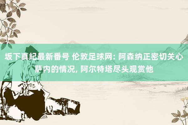坂下真紀最新番号 伦敦足球网: 阿森纳正密切关心萨内的情况, 阿尔特塔尽头观赏他