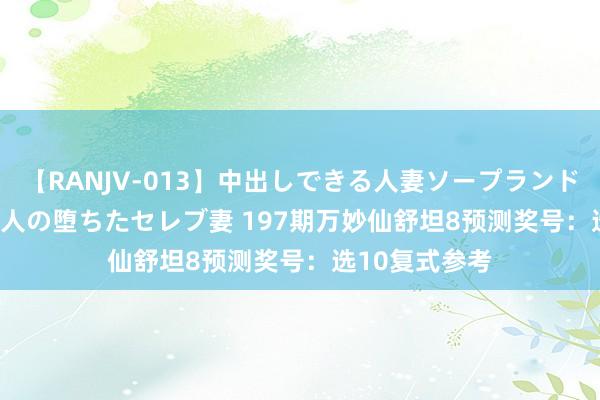 【RANJV-013】中出しできる人妻ソープランドDX 8時間 16人の堕ちたセレブ妻 197期万妙仙舒坦8预测奖号:选10复式参考