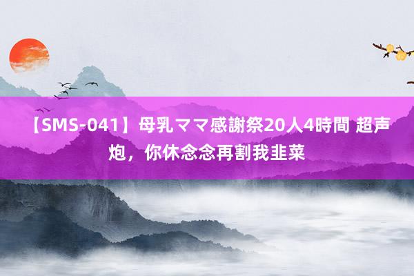 【SMS-041】母乳ママ感謝祭20人4時間 超声炮,你休念念再割我韭菜