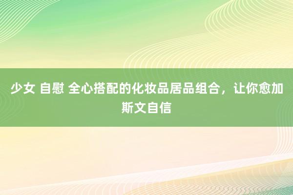少女 自慰 全心搭配的化妆品居品组合,让你愈加斯文自信