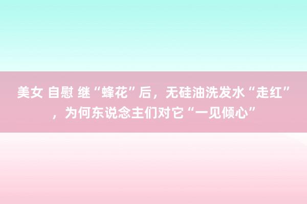 美女 自慰 继“蜂花”后,无硅油洗发水“走红”,为何东说念主们对它“一见倾心”