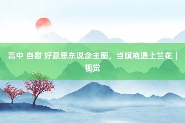 高中 自慰 好意思东说念主图,当旗袍遇上兰花|视觉