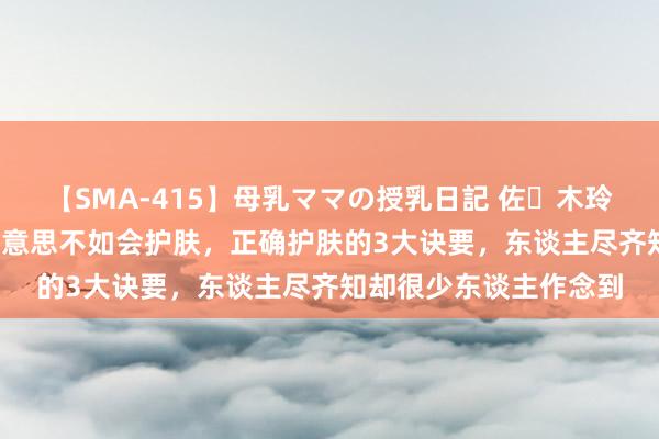 【SMA-415】母乳ママの授乳日記 佐々木玲奈 友倉なつみ 长得好意思不如会护肤,正确护肤的3大诀要,东谈主尽齐知却很少东谈主作念到
