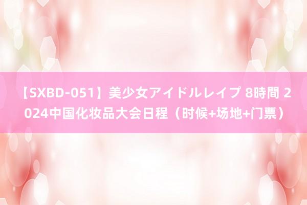 【SXBD-051】美少女アイドルレイプ 8時間 2024中国化妆品大会日程(时候+场地+门票)