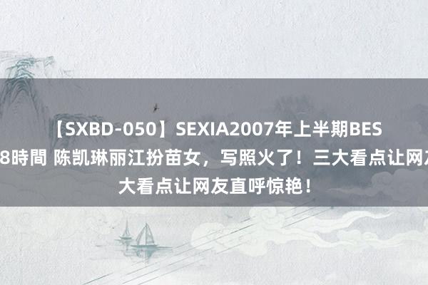【SXBD-050】SEXIA2007年上半期BEST 全35作品8時間 陈凯琳丽江扮苗女,写照火了!三大看点让网友直呼惊艳!