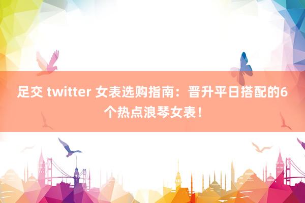 足交 twitter 女表选购指南:晋升平日搭配的6个热点浪琴女表!