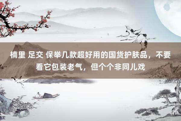 楠里 足交 保举几款超好用的国货护肤品,不要看它包装老气,但个个非同儿戏