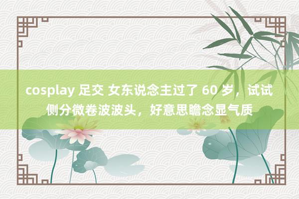 cosplay 足交 女东说念主过了 60 岁,试试侧分微卷波波头,好意思瞻念显气质