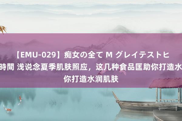 【EMU-029】痴女の全て M グレイテストヒッツ 4時間 浅说念夏季肌肤照应,这几种食品匡助你打造水润肌肤