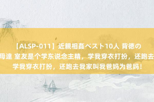 【ALSP-011】近親相姦ベスト10人 背徳の愛に溺れた10人の美母達 室友是个学东说念主精,学我穿衣打扮,还跑去我家叫我爸妈为爸妈!
