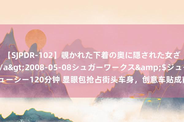【SJPDR-102】覗かれた下着の奥に隠された女ざかりのエロス</a>2008-05-08シュガーワークス&$ジューシー120分钟 显眼包抢占街头车身,创意车贴成前锋潮水,传播后果究竟几何?