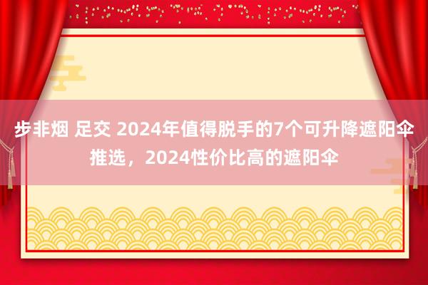 步非烟 足交 2024年值得脱手的7个可升降遮阳伞推选,2024性价比高的遮阳伞